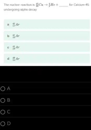 The nuclear reaction is (}_{20)^45Caarrow _(2)^4He+underline ( ) for Calcium-45
undergoing alpha decay.
a (}_{17)^45Ar
b (}_{10)^47Ar
c (}_{18)^41Ar
d (}_{15)^49Ar
A
B
C
D