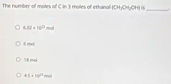 The number of moles of C in 3 moles of ethanol (CH_(3)CH_(2)OH) is __
6.02times 10^23mol
6 mol
18 mol
4.5times 10^23mol