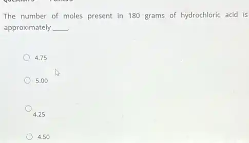 The number of moles present in 180 grams of hydrochloric acid is
approximately __
4.75
5.00
4.25
4.50