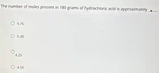 The number of moles present in 180 grams of hydrochloric acid is approximately
__
4.75
5.00
4.25
4.50