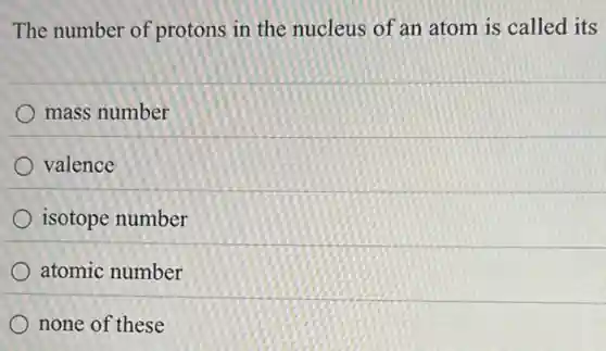 The number of protons in the nucleus of an atom is called its
mass number
valence
isotope number
atomic number
none of these