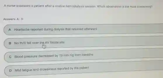 A nurse assesses a patient after a routine hemodialysis session. Which observation is the most concerning?
Answer: A-D
A Headache reported during dialysis that resolved afterward
B No thrill felt over the AV fistula site
C Blood pressure decreased by 10 mm Hg from baseline
D Mild fatigue and drowsiness reported by the patient