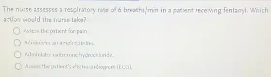 The nurse assesses a respiratory rate of 6breaths/min in a patient receiving fentanyl. Which
action would the nurse take?
Assess the patient for pain.
Administer an amphetamine.
Administer naltrexone hydrochloride.
Assess the patient's electrocardiogram (ECG).