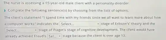 The nurse is assessing a 15-year-old male client with a personality disorder.
> Complete the following sentence(s)by choosing from the lists of options.
The client's statement "I spend time with my friends since we all want to learn more about how
a computer works indicates the Select... square - stage of Erikson's theory and the
square stage of Piaget's stage of cognitive development. The client would have
already achieved Freud's square stage because the client is over age 13.