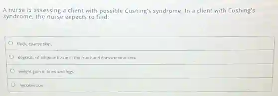A nurse is assessing a client with possible Cushing's syndrome. In a client with Cushing's
syndrome, the nurse expects to find:
thick, coarse skin.
deposits of adipose tissue in the trunk and dorsocervical area.
weight gain in arms and legs.
hypotension.