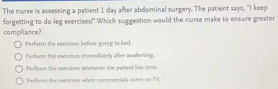 The nurse is assessing a patient 1 day after abdominal surgery.The patient says, "I keep
forgetting to do leg exercises!"Which suggestion would the nurse make to ensure greater
compliance?
Perform the exercises before going to bed.
Perform the exercises immediately after awakening.
Perform the exercises whenever the patient has time.
Perform the exercises when commercials come on TV.