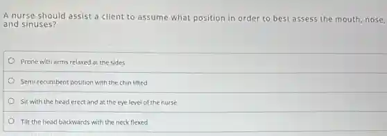 A nurse should assist a client to assume what position in order to best assess the mouth,nose,
and sinuses?
Prone with arms relaxed at the sides
Semi-recumbent position with the chin lifted
Sit with the head erect and at the eye level of the nurse
Tilt the head backwards with the neck flexed