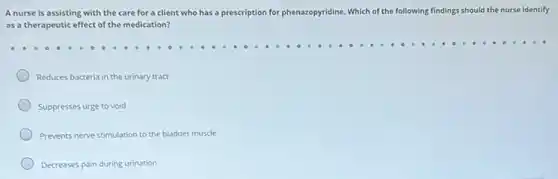 A nurse is assisting with the care for a client who has a prescription for phenazopyridine Which of the following findings should the nurse identify
as a therapeutic effect of the medication?
Reduces bacteria in the urinary tract
Suppresses urge to void
Prevents nerve stimulation to the bladder muscle
Decreases pain during urination