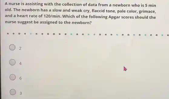 A nurse is assisting with the collection of data from a newborn who is 5 min
old. The newborn has a slow and weak cry, flaccid tone, pale color, grimace,
and a heart rate of 120/min Which of the following Apgar scores should the
nurse suggest be assigned to the newborn?
2
4
6
3