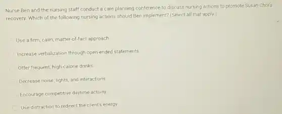 Nurse Ben and the nursing staff conduct a care planning conference to discuss nursing actions to promote Susan Choi's
recovery. Which of the following nursing actions should Ben implement? (Select all that apply.)
Use a firm, calm matter-of-fact approach
Increase verbalization through open-ended statements.
Offer frequent, high-calorie drinks
Decrease noise, lights, and interactions.
Encourage competitive daytime activity.
Use distraction to redirect the client's energy.