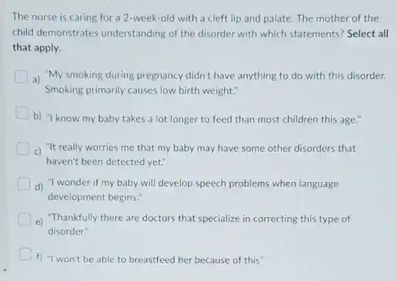 The nurse is caring for a 2-week -old with a cleft lip and palate. The mother of the
child demonstrates understanding of the disorder with which statements? Select all
that apply.
a) "My smoking during pregnancy didn't have anything to do with this disorder.
Smoking primarily causes low birth weight."
b) "I know my baby takes a lot longer to feed than most children this age."
C) "It really worries me that my baby may have some other disorders that
haven't been detected yet."
d) "I wonder if my baby will develop speech problems when language
development begins."
e) "Thankfully there are doctors that specialize in correcting this type of
disorder."
f) "I won't be able to breastfeed her because of this"