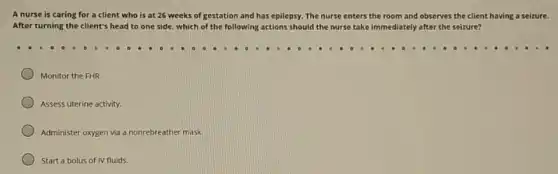 A nurse is caring for a client who is at 26 weeks of gestation and has epilepsy. The nurse enters the room and observes the client having a seizure.
After turning the client's head to one side.which of the following actions should the nurse take immediately after the seizure?
Monitor the FHR.
Assess uterine activity.
Administer oxygen via a nonrebreather mask.
Start a bolus of IV fluids.
