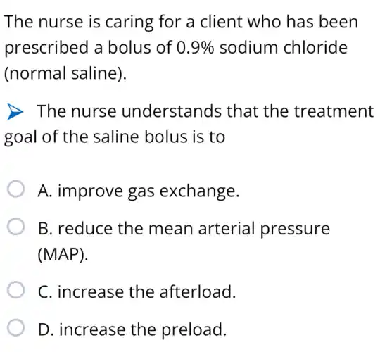 The nurse is caring for a client who has been
prescribed a bolus of 0.9%  sodium chloride
(normal saline).
D. The nurse understands that the treatment
goal of the saline bolus is to
A. improve gas exchange.
B. reduce the mean arterial pressure
(MAP).
C. increase the afterload.
D. increase the preload.