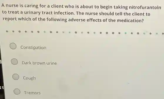A nurse is caring for a client who is about to begin taking nitrofurantoin
to treat a urinary tract infection.The nurse should tell the client to
report which of the following adverse effects of the medication?
Constipation
Dark brown urine
Cough
Tremors