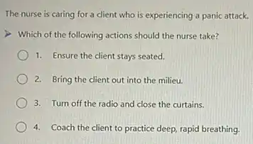 The nurse is caring for a client who is experiencing a panic attack.
Which of the following actions should the nurse take?
1. Ensure the client stays seated.
2. Bring the client out into the milieu.
3. Turn off the radio and close the curtains.
4. Coach the client to practice deep, rapid breathing.