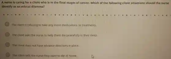 A nurse is caring for a client who is in the final stages of cancer.Which of the following client situations should the nurse
identify as an ethical dilemma?
The client is refusing to take any more medications or treatments.
The client asks the nurse to help them die peacefully in their sleep.
The client does not have advance directives in place.
The client tells the nurse they want to die at home.