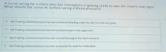 A nurse caring for a client who has hemophilia is getting ready to take the client's vital signs.
What should the nurse do before taking a blood pressure?
Ask if taking a blood pressure has ever produced bleeding under the skin or in the arm joints.
Ask if taking a blood pressure has ever produced pain in the upper arm.
Ask if taking a blood pressure has ever caused bruising in the hand and wrist.
Ask if taking a blood pressure has ever produced the need for medication.
