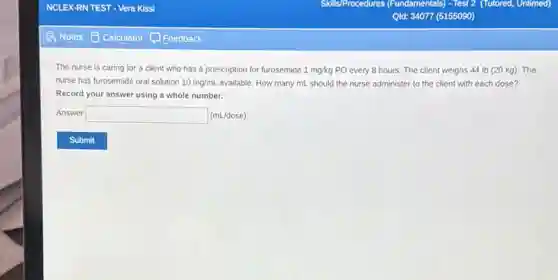 The nurse is caring for a client who has a prescription for furosemide 1mg/kg PO every 8 hours.The client weighs 44 Ib (20 kg). The
nurse has furosemide oral solution 10mg/mL available. How many mL should the nurse administer to the client with each dose?
Record your answer using a whole number.
Answer square  (mL/dose)