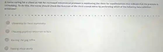A nurse caring for a client at risk for increased intracranial pressure is monitoring the client for manifestations that indicate that the pressure is
increasing. To do this,the nurse should check the function of the third cranial nerve by performing which of the following data-collection
activities?
Observing for facial asymmetry
Checking pupillary responses to light
Eliciting the gag reflex
Testing visual aculty