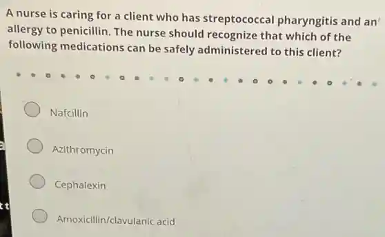 A nurse is caring for a client who has streptococcal pharyngitis and an
allergy to penicillin.The nurse should recognize that which of the
following medications can be safely administered to this client?
Nafcillin
Azithromycin
Cephalexin
Amoxicillin/clavulanic acid