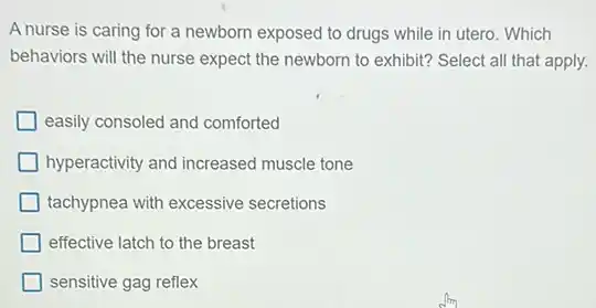 A nurse is caring for a newborn exposed to drugs while in utero . Which
behaviors will the nurse expect the newborn to exhibit? Select all that apply.
easily consoled and comforted
hyperactivity and increased muscle tone
tachypnea with excessive secretions
effective latch to the breast
sensitive gag reflex