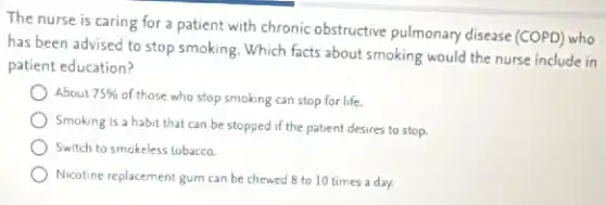 The nurse is caring for a patient with chronic obstructive pulmonary disease (COPD) who
has been advised to stop smoking. Which facts about smoking would the nurse include in
patient education?
About 75% of those who stop smoking can stop for life.
Smoking is a habit that can be stopped if the patient desires to stop.
Switch to smokeless tobacco.
Nicotine replacement gum can be chewed 8 to 10 times a day.