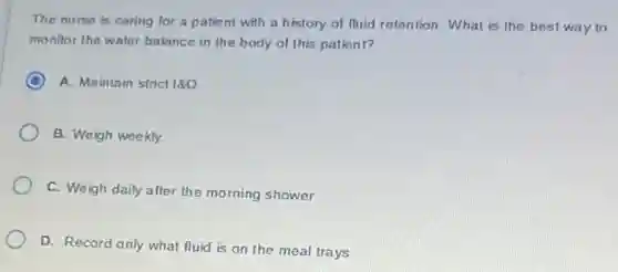 The nurse is caring for a patient with a history of fluid retention.What is the best way to
monitor the water balance in the body of this patient?
A. Maintain strict 180
B. Weigh weekly.
C. Weigh daily after the morning shower.
D. Record only what fluid is on the meal trays.