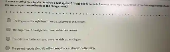 A nurse is caring for a toddler who had a cast applied 2 hr ago due to multiple fractures of the right hand. Which of the following findings should
the nurse report immediately to the charge nurse?
The fingers on the right hand have a capillary refill of 4 seconds.
The fingertips of the right hand are swollen and bruised.
The child is not attempting to move her right arm or fingers.
The parent reports the child will not keep the arm elevated on the pillow.