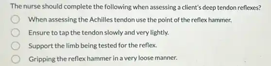 The nurse should complete the following when assessing a client's deep tendon reflexes?
When assessing the Achilles tendon use the point of the reflex hammer.
Ensure to tap the tendon slowly and very lightly.
Support the limb being tested for the reflex.
Gripping the reflex hammer in a very loose manner.