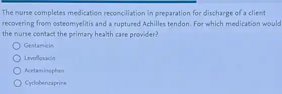 The nurse completes medication reconciliation in preparation for discharge of a client
recovering from osteomyelitis and a ruptured Achilles tendon. For which medication would
the nurse contact the primary health care provider?
Gentamicin
Levofloxacin
Acetaminophen
Cyclobenzaprine
