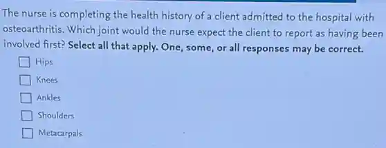 The nurse is completing the health history of a client admitted to the hospital with
osteoarthritis. Which joint would the nurse expect the client to report as having been
involved first? Select all that apply. One, some or all responses may be correct.
Hips
Knees
Ankles
Shoulders
Metacarpals