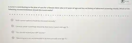 A nurse is contributing to the plan of care for a female client who is 67 years of age
and has no history of abnormal screening results. Which of the
following recommendations should the nurse make?
"Birth control options should be discussed annually."
"Cervical cancer screenings should be done every 3 years until age 75."
"You should receive your HPV vaccine.
"Mammograms are recommended to be done annually until age 75."