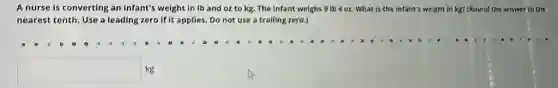 A nurse is converting an infant's weight in Ib and oz to 9 |b 4 oz. What Is the infant's weight in kg? (Round the answer to the
nearest tenth. Use a leading zero if it applies.Do not use a trailing zero.)
square  kg
