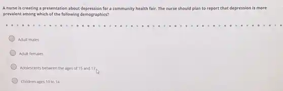 A nurse is creating a presentation about depression for a community health fair. The nurse should plan to report that depression is more
prevalent among which of the following demographics?
Adult males
Adult females
Adolescents between the ages of 15 and 17
Children ages 10 to 14