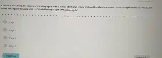 A nurse is discussing the stages of the sleep cycle with a client. The nurse should include that the immune
system is strengthened and tissues and
bones are repaired during which of the following stages of the sleep cycle?
Stage 1
Stage 2
Stage 3
Stage 4