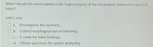 Which should the nurse explain is the major purpose of the Sengstaken -Blakemore tube (S/B
tube)?
Select one:
a. Decompress the stomach.
b. Control esophageal varices bleeding
c. Aroute for tube feedings.
d. Obtain specimen for gastric analyzing.