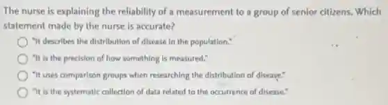 The nurse is explaining the reliability of a measurement to a group of senior citizens. Which
statement made by the nurse is accurate?
"It describes the distribution of disease in the population."
"It is the precision of how something is measured."
"It uses comparison groups when researching the distribution of disease."
"It is the systematic collection of data related to the occurrence of disease."