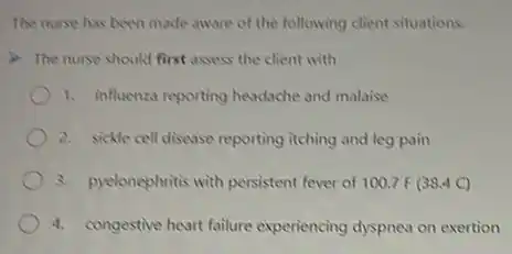 The nurse has been made aware of the following client situations.
The nurse should first assess the client with
1. influenza reporting headache and malaise
2. sickle cell disease reporting itching and leg pain
3. pyelonephritis with persistent fever of 100.7F(38.4C)
4. congestive heart failure experiencing dyspnea on exertion