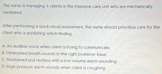 The nurse is managing 4 clients in the intensive care unit who are mechanically
ventilated.
After performing a quick visual assessment, the nurse should prioritize care for the
client who is exhibiting which finding.
A. An audible voice when client is trying to communicate.
B. Diminished breath sounds In the right posterior base.
C. Restrained and restless with a low volume alarm sounding.
D. High pressure alarm sounds when client is coughing.