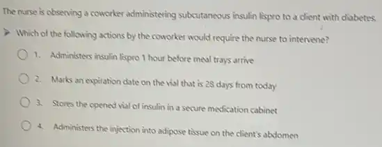 The nurse is observing a coworker administering subcutaneous insulin lispro to a client with diabetes.
Which of the following actions by the coworker would require the nurse to intervene?
1. Administers insulin lispro 1 hour before meal trays arrive
2. Marks an expiration date on the vial that is 28 days from today
3. Stores the opened vial of insulin in a secure medication cabinet
4. Administers the injection into adipose tissue on the client's abdomen