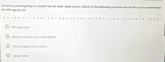 A nurse is participating in a health fair for older adult clients . Which of I the following vaccines should the nurse recommend
for this age group?
Meningococcal
Measles, mumps, and rubella (MMR)
Human papillomavirus (HPV)
Herpes zoster