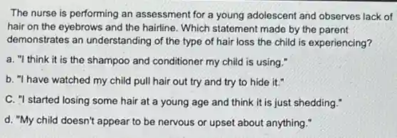 The nurse is performing an assessment for a young adolescent and observes lack of
hair on the eyebrows and the hairline. Which statement made by the parent
demonstrates an understanding of the type of hair loss the child is experiencing?
a. "I think it is the shampoo and conditioner my child is using."
b. "I have watched my child pull hair out try and try to hide it."
C. "I started losing some hair at a young age and think it is just shedding."
d. "My child doesn't appear to be nervous or upset about anything."