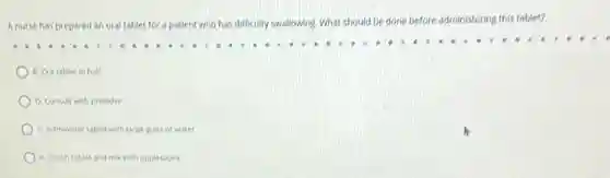 A nurse has prepared an oral tablet for a patient who has difficulty swallowing. What should be done before administering this tablet?
B. Cut tablet in half
D. Consult with provider
C. Administer tablet with large glass of water
A. Crushtablet and mix with applesauce