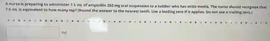 A nurse is preparing to administer 7.5 mL of ampicillin 250 mg oral suspension to a toddler who has otitis media The nurse should recognize that
7.5 mL is equivalent to how many tsp?(Round the answer to the nearest tenth. Use a leading zero if it applies. Do not use a trailing zero.)
square  tsp