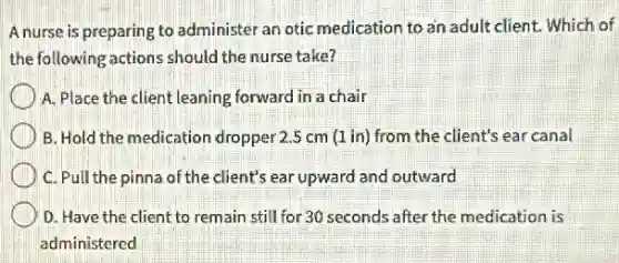 A nurse is preparing to administer an otic medication to an adult client.Which of
the following actions should the nurse take?
A. Place the client leaning forward in a chair
B. Hold the medication dropper 2.5 cm (1 in) from the client's ear canal
C. Pull the pinna of the client's ear upward and outward
D. Have the client to remain still for 30 seconds after the medication is
administered