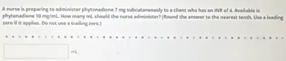 A nurse is preparing to administer phytonadione 7 mg subcutaneously to a client who has an INR of 4. Available is
phytonadione 10mg/mL. How many mL should the nurse administer? (Round the answer to the nearest tenth. Use a leading
zero if it applies.Do not use a trailing zero.)
square  mL
