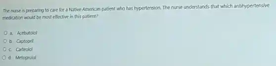 The nurse is preparing to care for a Native American patient who has hypertension. The nurse understands that which antihypertensive
medication would be most effective in this patient?
a. Acebutolol
b. Captopril
c Carteolol
d. Metoprolol