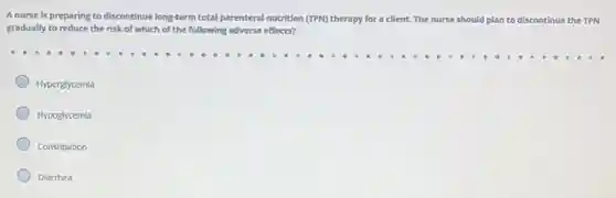 A nurse is preparing to discontinue long-term total parenteral nutrition (TPN) therapy for a client. The nurse should plan n to discontinue the TPN
gradually to reduce the risk of which of the following adverse effects?
Hyperglycemia
Hypoglycemia
Constipation
Diarrhea