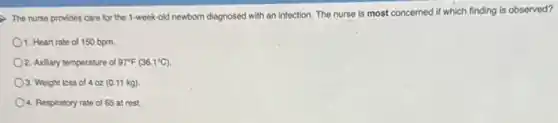 The nurse provides care for the 1-week-old newborn diagnosed with an infection.The nurse is most concerned if which finding is observed?
1. Heart rate of 150 bpm.
2. Axillary temperature of 97^circ F(36.1^circ C)
3. Weight loss of 4 oz (0.11kg)
4. Respiratory rate of 65 at rest.