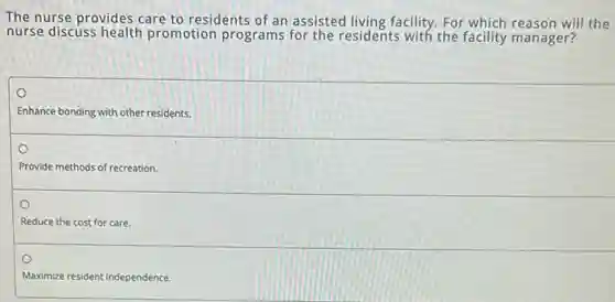 The nurse provides care to residents of an assisted living facility. For which reason will the
nurse discuss health promotion programs for the residents with the facility manager?
o
Enhance bonding with other residents.
o
Provide methods of recreation.
Reduce the cost for care.
Maximize resident independence
